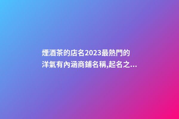 煙酒茶的店名2023最熱門的 洋氣有內涵商鋪名稱,起名之家-第1張-店鋪起名-玄機派